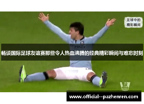 畅谈国际足球友谊赛那些令人热血沸腾的经典精彩瞬间与难忘时刻