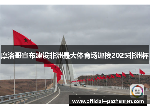 摩洛哥宣布建设非洲最大体育场迎接2025非洲杯