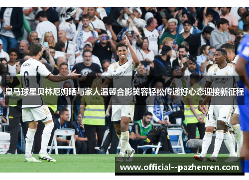 皇马球星贝林厄姆晒与家人温馨合影笑容轻松传递好心态迎接新征程