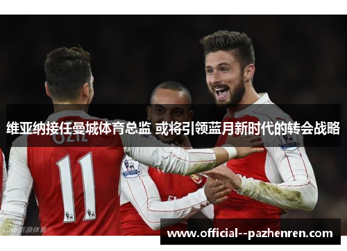 维亚纳接任曼城体育总监 或将引领蓝月新时代的转会战略