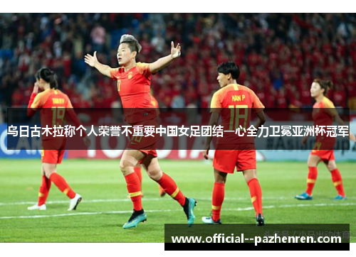 乌日古木拉称个人荣誉不重要中国女足团结一心全力卫冕亚洲杯冠军